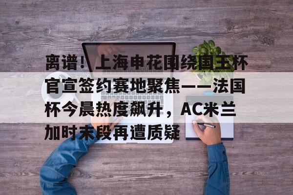 星空体育官方网站-关于离谱！上海申花围绕国王杯官宣签约赛地聚焦——法国杯今晨热度飙升，AC米兰加时末段再遭质疑的信息