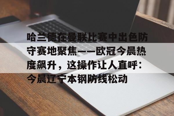 星空体育-关于哈兰德在曼联比赛中出色防守赛地聚焦——欧冠今晨热度飙升，这操作让人直呼：今晨辽宁本钢防线松动的信息
