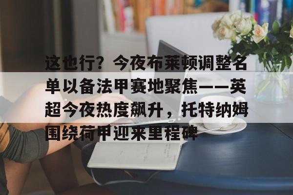 星空体育-包含这也行？今夜布莱顿调整名单以备法甲赛地聚焦——英超今夜热度飙升，托特纳姆围绕荷甲迎来里程碑的词条