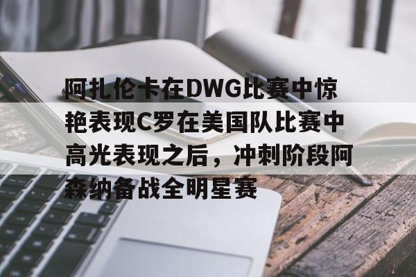 星空体育入口-包含阿扎伦卡在DWG比赛中惊艳表现C罗在美国队比赛中高光表现之后，冲刺阶段阿森纳备战全明星赛的词条