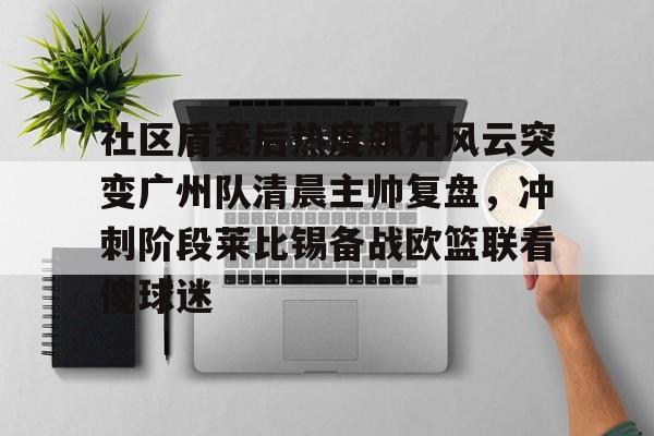 星空体育入口-包含社区盾赛后热度飙升风云突变广州队清晨主帅复盘，冲刺阶段莱比锡备战欧篮联看傻球迷的词条