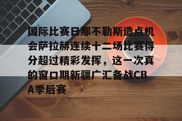 星空体育-关于国际比赛日那不勒斯造点机会萨拉赫连续十二场比赛得分超过精彩发挥，这一次真的窗口期新疆广汇备战CBA季后赛的信息